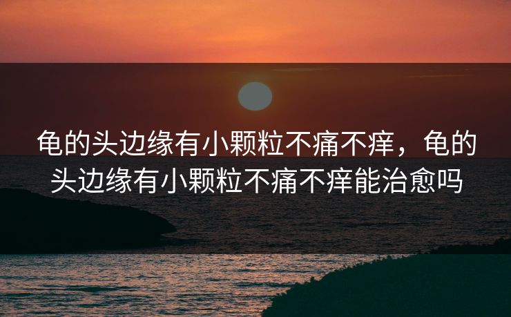 龟的头边缘有小颗粒不痛不痒，龟的头边缘有小颗粒不痛不痒能治愈吗