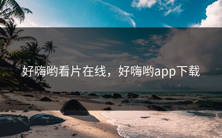 好嗨哟看片在线，好嗨哟app下载