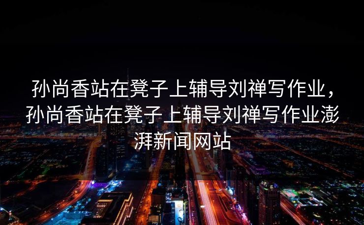 孙尚香站在凳子上辅导刘禅写作业，孙尚香站在凳子上辅导刘禅写作业澎湃新闻网站