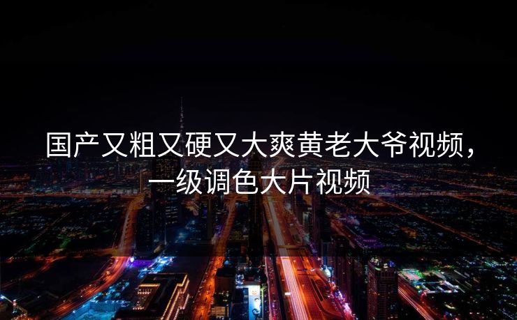 国产又粗又硬又大爽黄老大爷视频，一级调色大片视频