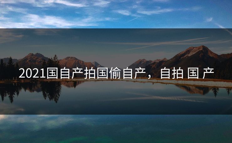2021国自产拍国偷自产，自拍 国 产