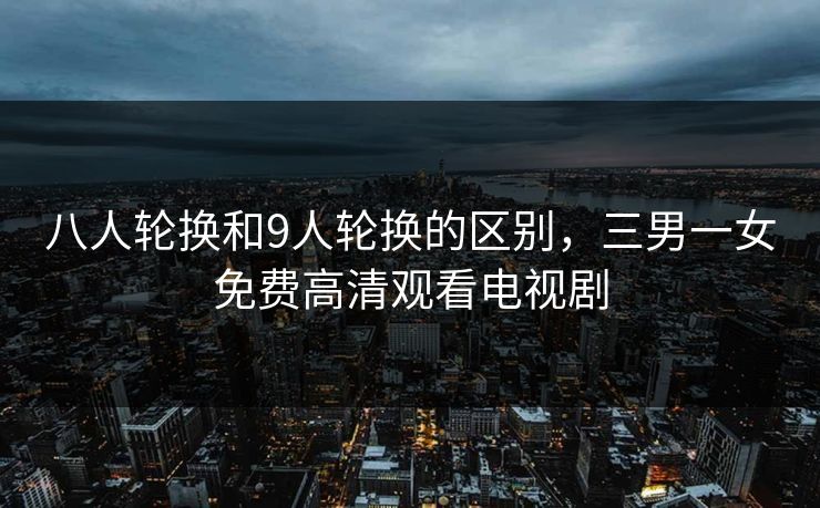 八人轮换和9人轮换的区别，三男一女免费高清观看电视剧