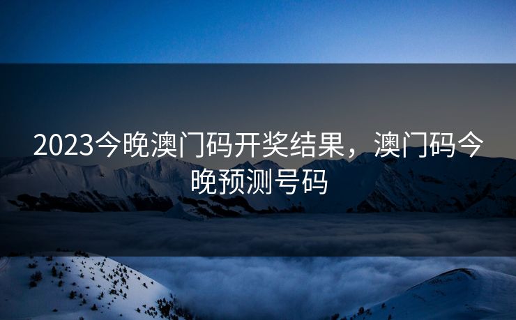 2023今晚澳门码开奖结果，澳门码今晚预测号码