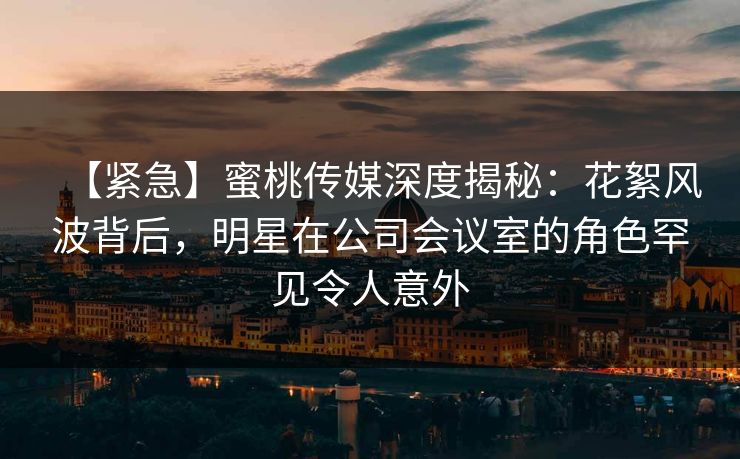 【紧急】蜜桃传媒深度揭秘：花絮风波背后，明星在公司会议室的角色罕见令人意外