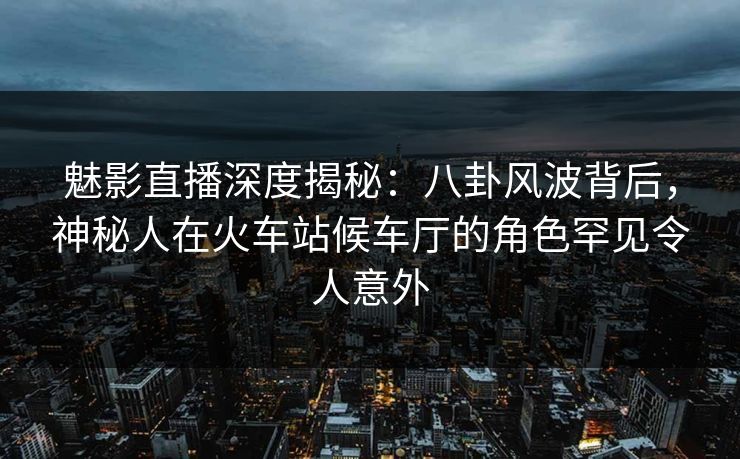 魅影直播深度揭秘：八卦风波背后，神秘人在火车站候车厅的角色罕见令人意外