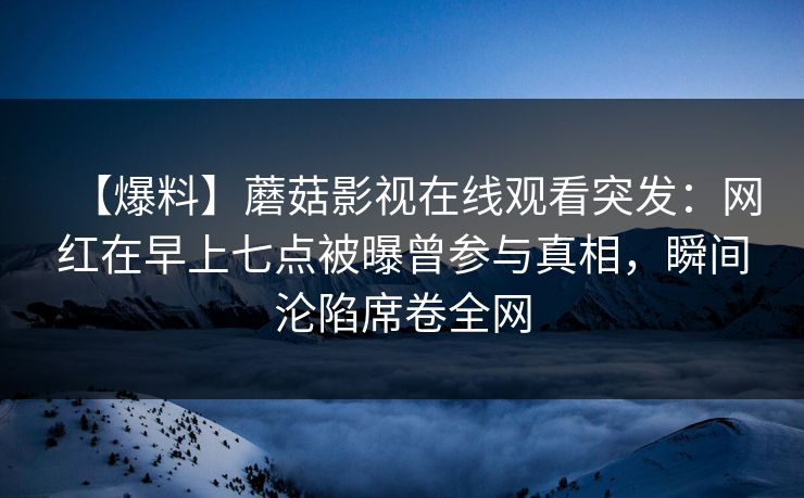 【爆料】蘑菇影视在线观看突发：网红在早上七点被曝曾参与真相，瞬间沦陷席卷全网