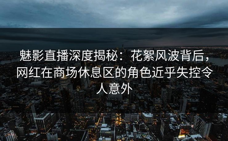 魅影直播深度揭秘：花絮风波背后，网红在商场休息区的角色近乎失控令人意外