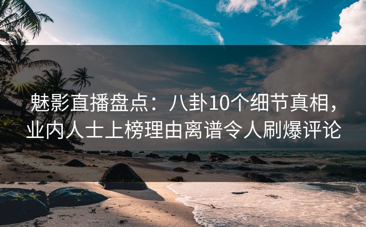 魅影直播盘点：八卦10个细节真相，业内人士上榜理由离谱令人刷爆评论