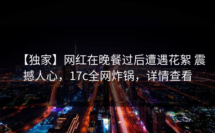 【独家】网红在晚餐过后遭遇花絮 震撼人心，17c全网炸锅，详情查看