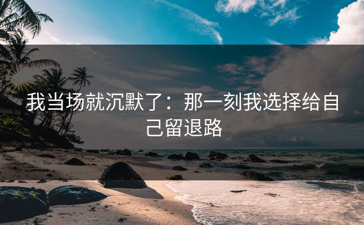 我当场就沉默了：那一刻我选择给自己留退路