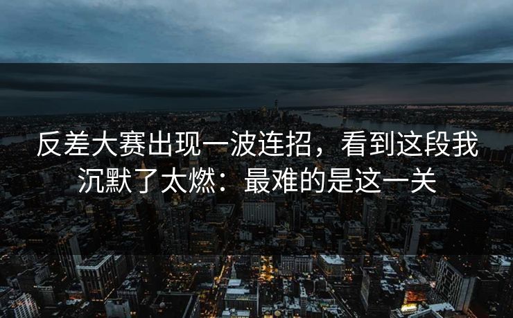 反差大赛出现一波连招，看到这段我沉默了太燃：最难的是这一关