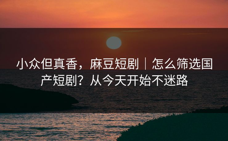 小众但真香，麻豆短剧｜怎么筛选国产短剧？从今天开始不迷路