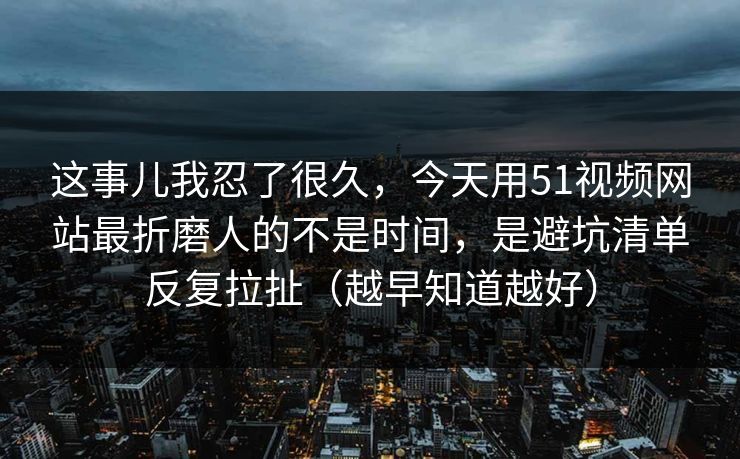 这事儿我忍了很久，今天用51视频网站最折磨人的不是时间，是避坑清单反复拉扯（越早知道越好）