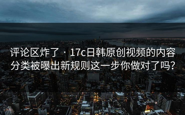 评论区炸了 · 17c日韩原创视频的内容分类被曝出新规则这一步你做对了吗?