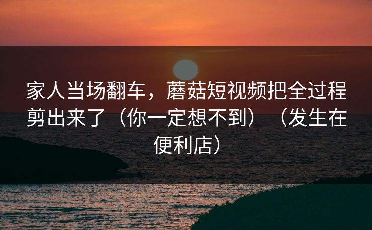 家人当场翻车,蘑菇短视频把全过程剪出来了(你一定想不到)(发生在便利店)