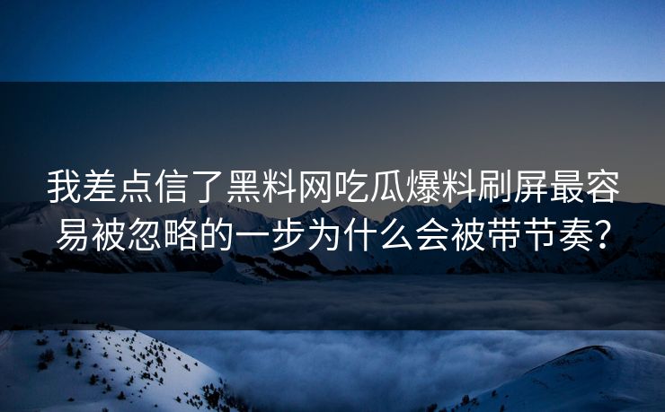 我差点信了黑料网吃瓜爆料刷屏最容易被忽略的一步为什么会被带节奏?