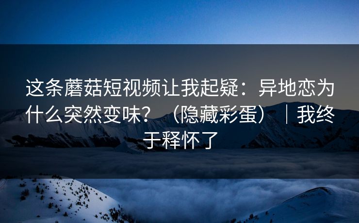 这条蘑菇短视频让我起疑:异地恋为什么突然变味?(隐藏彩蛋)|我终于释怀了
