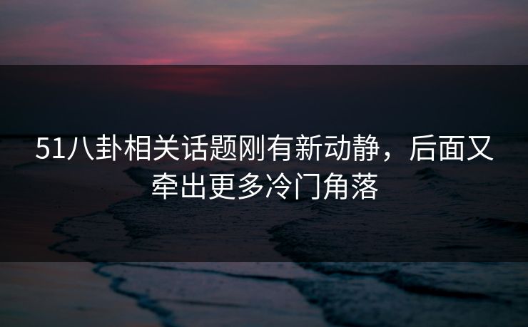 51八卦相关话题刚有新动静，后面又牵出更多冷门角落
