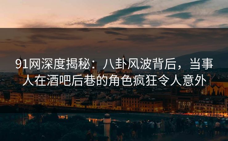 91网深度揭秘：八卦风波背后，当事人在酒吧后巷的角色疯狂令人意外