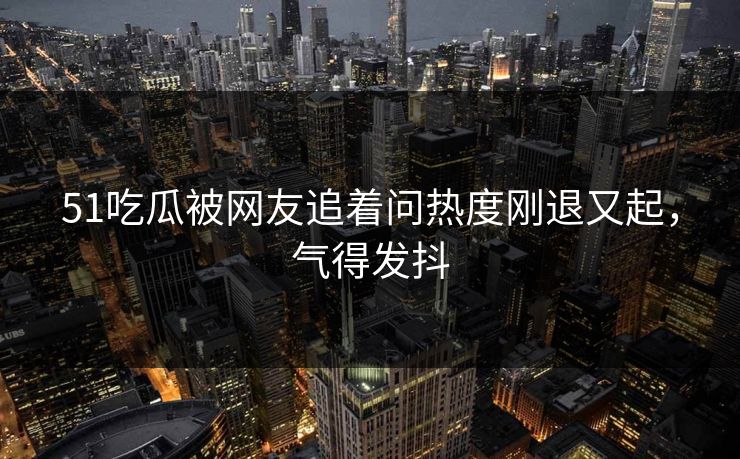 51吃瓜被网友追着问热度刚退又起，气得发抖