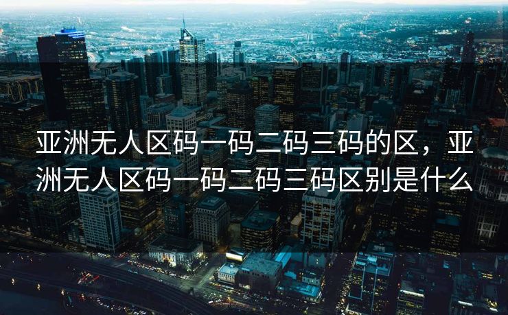亚洲无人区码一码二码三码的区，亚洲无人区码一码二码三码区别是什么