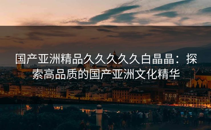 国产亚洲精品久久久久久白晶晶：探索高品质的国产亚洲文化精华