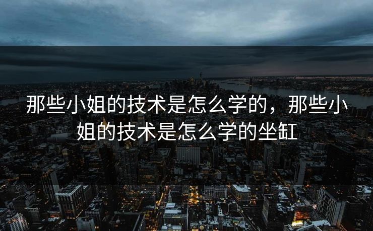 那些小姐的技术是怎么学的，那些小姐的技术是怎么学的坐缸