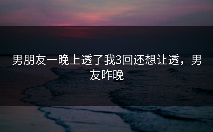 男朋友一晚上透了我3回还想让透，男友昨晚