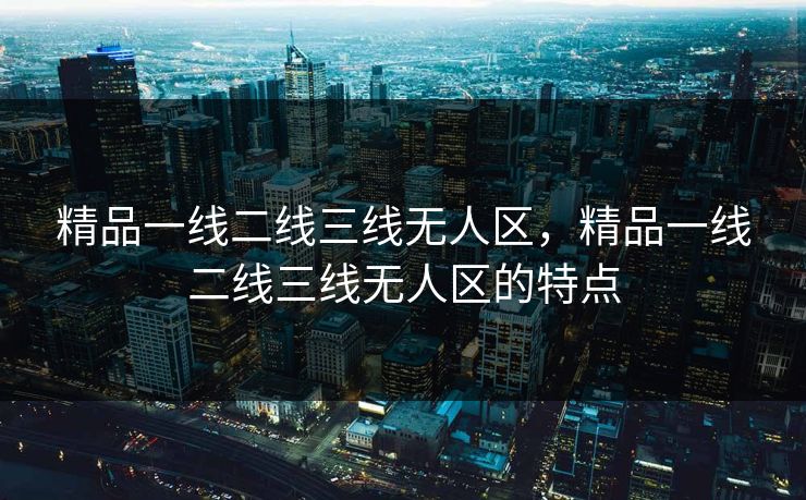 精品一线二线三线无人区，精品一线二线三线无人区的特点