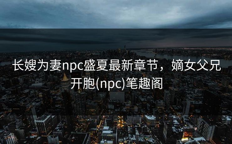 长嫂为妻npc盛夏最新章节，嫡女父兄开胞(npc)笔趣阁
