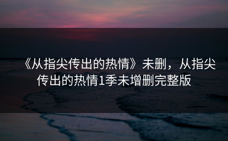 《从指尖传出的热情》未删，从指尖传出的热情1季未增删完整版