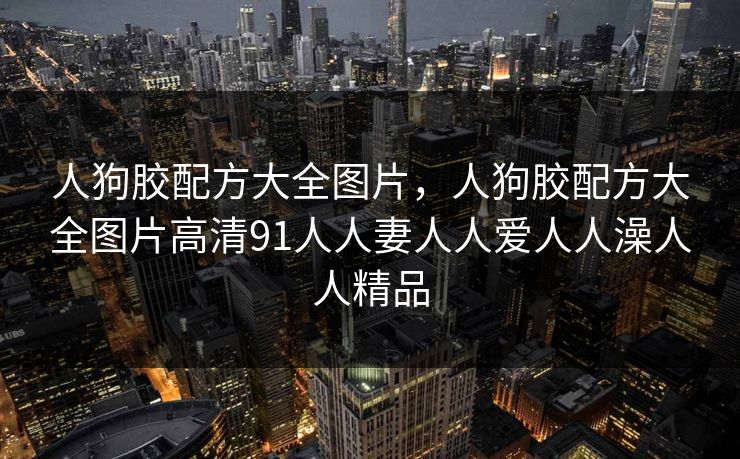 人狗胶配方大全图片，人狗胶配方大全图片高清91人人妻人人爱人人澡人人精品