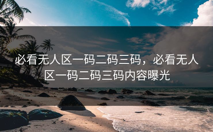 必看无人区一码二码三码，必看无人区一码二码三码内容曝光