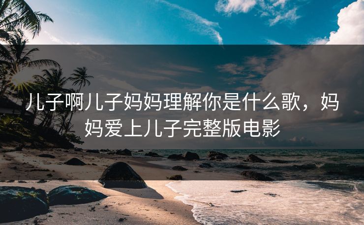 儿子啊儿子妈妈理解你是什么歌，妈妈爱上儿子完整版电影