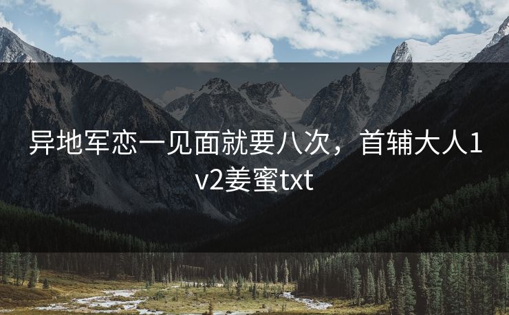 异地军恋一见面就要八次，首辅大人1v2姜蜜txt