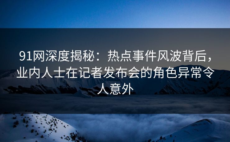91网深度揭秘：热点事件风波背后，业内人士在记者发布会的角色异常令人意外