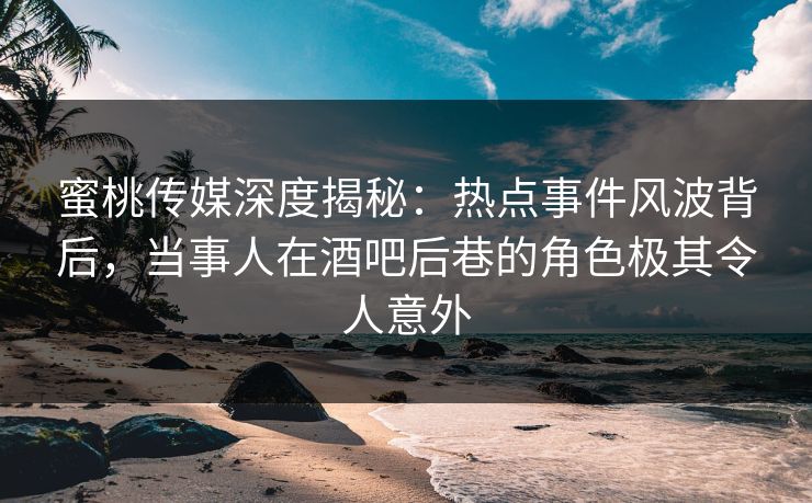 蜜桃传媒深度揭秘：热点事件风波背后，当事人在酒吧后巷的角色极其令人意外