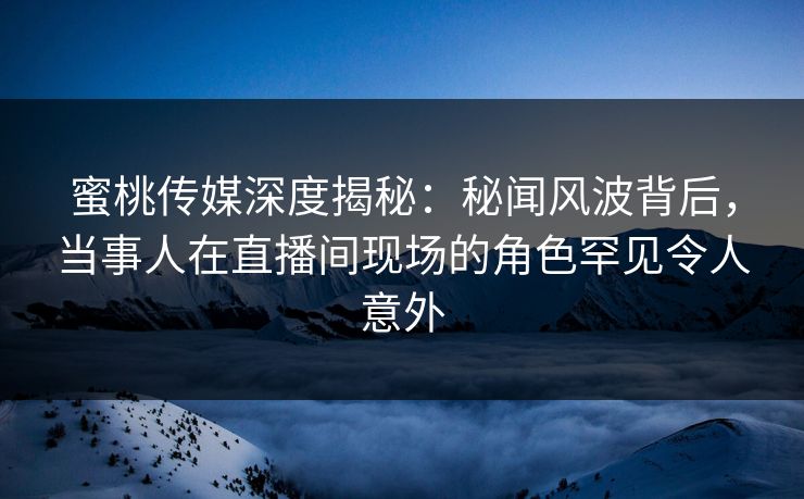 蜜桃传媒深度揭秘：秘闻风波背后，当事人在直播间现场的角色罕见令人意外