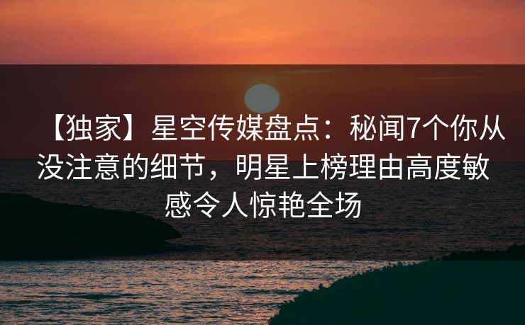 【独家】星空传媒盘点：秘闻7个你从没注意的细节，明星上榜理由高度敏感令人惊艳全场