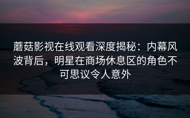 蘑菇影视在线观看深度揭秘：内幕风波背后，明星在商场休息区的角色不可思议令人意外