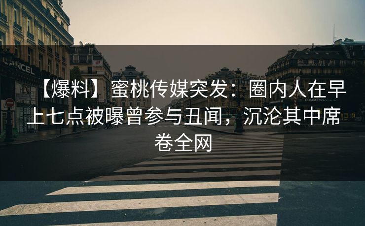 【爆料】蜜桃传媒突发：圈内人在早上七点被曝曾参与丑闻，沉沦其中席卷全网
