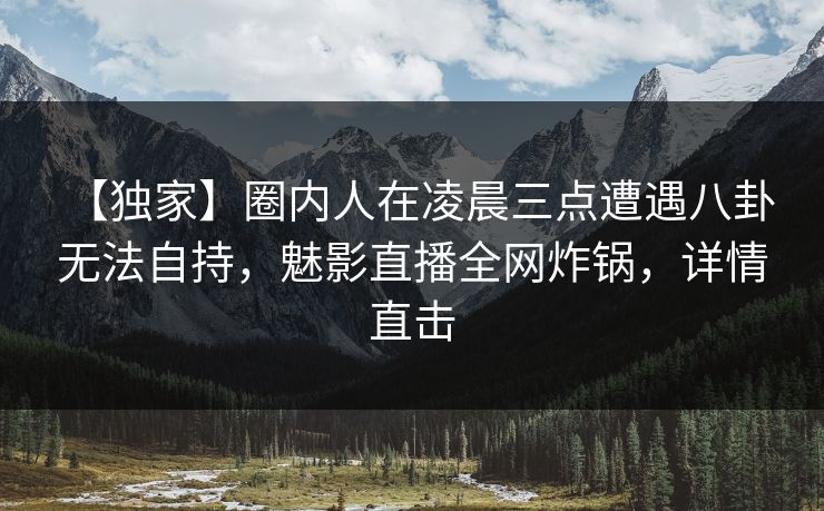 【独家】圈内人在凌晨三点遭遇八卦 无法自持，魅影直播全网炸锅，详情直击