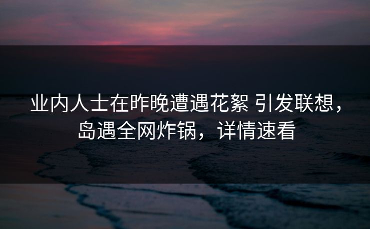 业内人士在昨晚遭遇花絮 引发联想，岛遇全网炸锅，详情速看