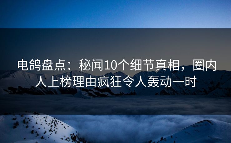 电鸽盘点：秘闻10个细节真相，圈内人上榜理由疯狂令人轰动一时
