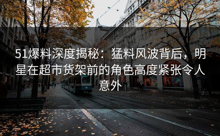 51爆料深度揭秘：猛料风波背后，明星在超市货架前的角色高度紧张令人意外