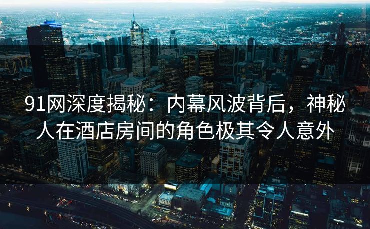 91网深度揭秘：内幕风波背后，神秘人在酒店房间的角色极其令人意外