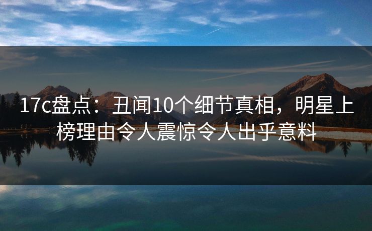 17c盘点：丑闻10个细节真相，明星上榜理由令人震惊令人出乎意料