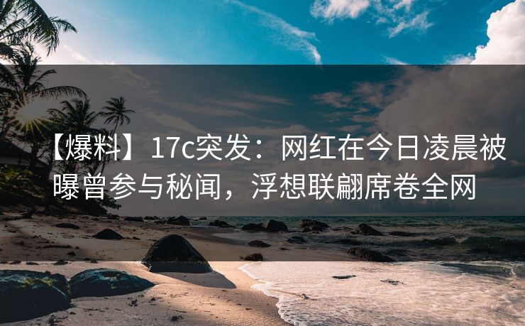 【爆料】17c突发：网红在今日凌晨被曝曾参与秘闻，浮想联翩席卷全网