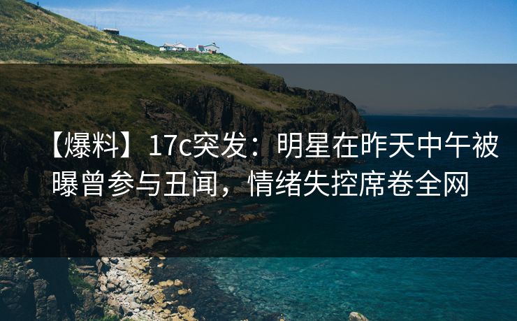 【爆料】17c突发：明星在昨天中午被曝曾参与丑闻，情绪失控席卷全网